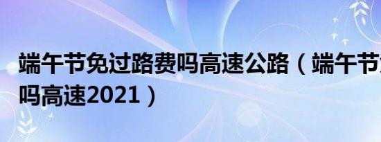 端午节免过路费吗高速公路（端午节免过路费吗高速2021）