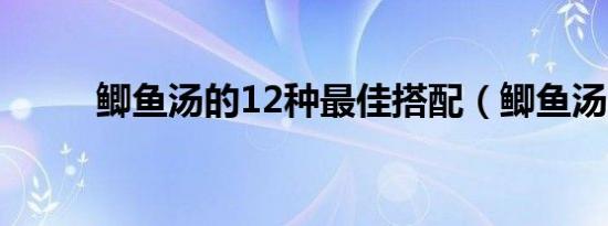 鲫鱼汤的12种最佳搭配（鲫鱼汤）