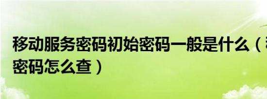 移动服务密码初始密码一般是什么（移动服务密码怎么查）