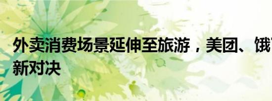 外卖消费场景延伸至旅游，美团、饿了么上演新对决