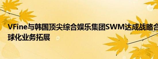 VFine与韩国顶尖综合娱乐集团SWM达成战略合作 加速全球化业务拓展