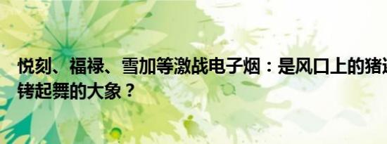 悦刻、福禄、雪加等激战电子烟：是风口上的猪还是带着镣铐起舞的大象？