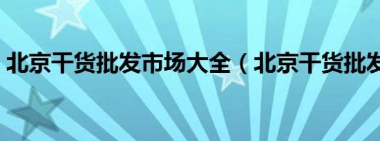 北京干货批发市场大全（北京干货批发市场）