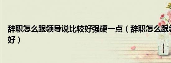 辞职怎么跟领导说比较好强硬一点（辞职怎么跟领导说比较好）