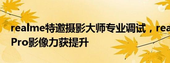 realme特邀摄影大师专业调试，realmeX2 Pro影像力获提升