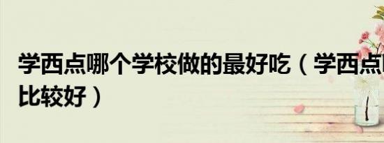 学西点哪个学校做的最好吃（学西点哪个学校比较好）