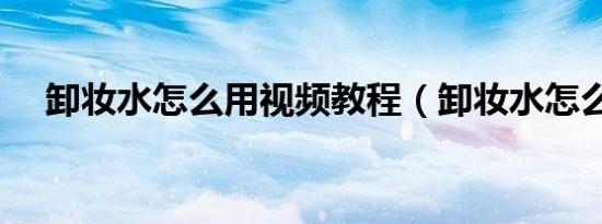 卸妆水怎么用视频教程（卸妆水怎么用）