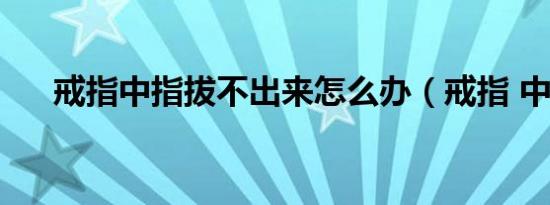 戒指中指拔不出来怎么办（戒指 中指）