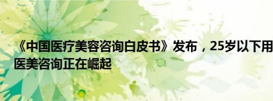 《中国医疗美容咨询白皮书》发布，25岁以下用户占六成，医美咨询正在崛起