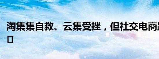 淘集集自救、云集受挫，但社交电商路还很长﻿