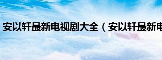 安以轩最新电视剧大全（安以轩最新电视剧）