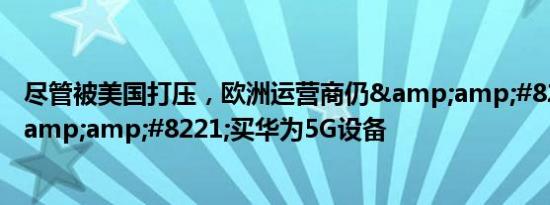 尽管被美国打压，欧洲运营商仍&amp;#8221;排队&amp;#8221;买华为5G设备