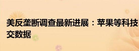 美反垄断调查最新进展：苹果等科技巨头已上交数据