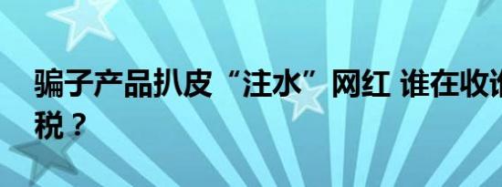 骗子产品扒皮“注水”网红 谁在收谁的智商税？