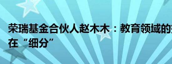 荣瑞基金合伙人赵木木：教育领域的投资机会在“细分”