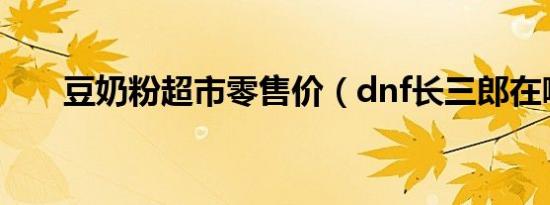 豆奶粉超市零售价（dnf长三郎在哪）