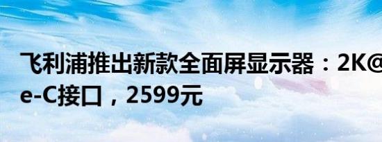 飞利浦推出新款全面屏显示器：2K@75/Type-C接口，2599元