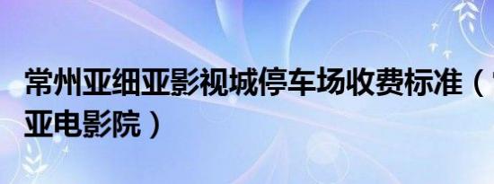 常州亚细亚影视城停车场收费标准（常州亚细亚电影院）