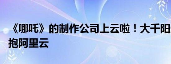 《哪吒》的制作公司上云啦！大千阳光全面拥抱阿里云