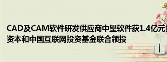 CAD及CAM软件研发供应商中望软件获1.4亿元投资，毅达资本和中国互联网投资基金联合领投