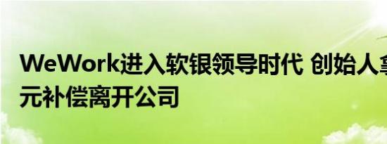WeWork进入软银领导时代 创始人拿17亿美元补偿离开公司