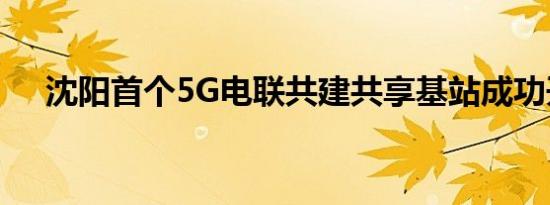 沈阳首个5G电联共建共享基站成功开通