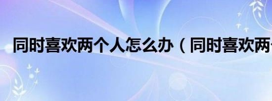 同时喜欢两个人怎么办（同时喜欢两个人）