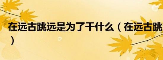 在远古跳远是为了干什么（在远古跳远是为了）