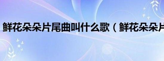 鲜花朵朵片尾曲叫什么歌（鲜花朵朵片尾曲）