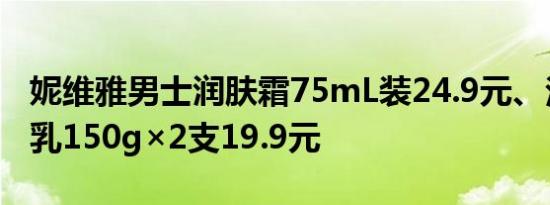 妮维雅男士润肤霜75mL装24.9元、泡沫洁面乳150g×2支19.9元