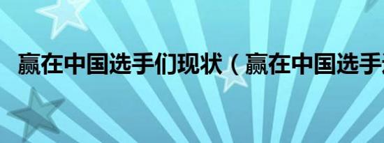 赢在中国选手们现状（赢在中国选手近况）