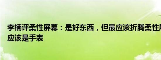 李楠评柔性屏幕：是好东西，但最应该折腾柔性屏幕的设备应该是手表