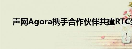 声网Agora携手合作伙伴共建RTC生态