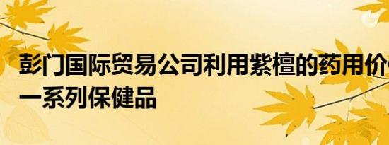 彭门国际贸易公司利用紫檀的药用价值开发了一系列保健品