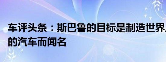 车评头条：斯巴鲁的目标是制造世界上最安全的汽车而闻名