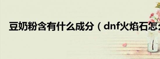 豆奶粉含有什么成分（dnf火焰石怎么得）