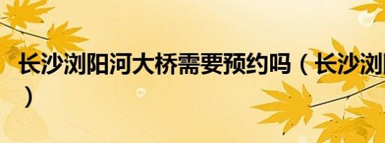 长沙浏阳河大桥需要预约吗（长沙浏阳河大桥）