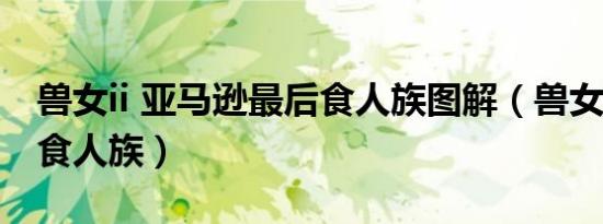 兽女ii 亚马逊最后食人族图解（兽女2亚马逊食人族）