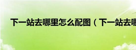 下一站去哪里怎么配图（下一站去哪里）