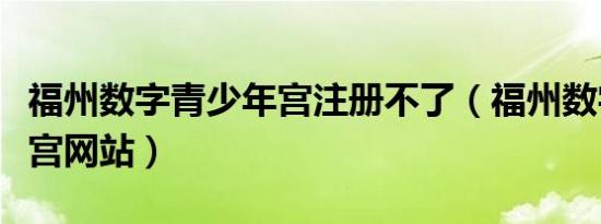 福州数字青少年宫注册不了（福州数字青少年宫网站）