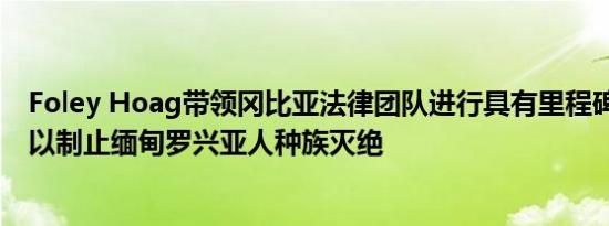 Foley Hoag带领冈比亚法律团队进行具有里程碑意义的审 以制止缅甸罗兴亚人种族灭绝
