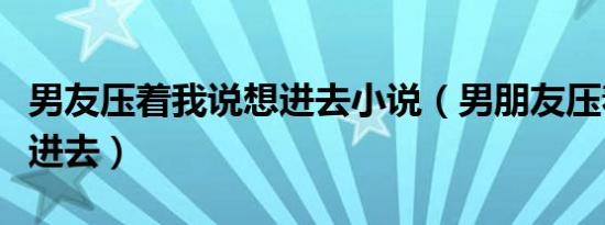 男友压着我说想进去小说（男朋友压着我说想进去）