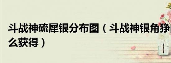 斗战神硫犀银分布图（斗战神银角狰的鬃毛怎么获得）