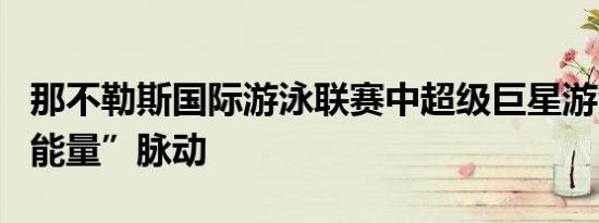 那不勒斯国际游泳联赛中超级巨星游泳者的“能量”脉动