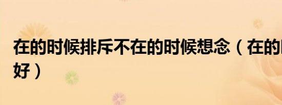 在的时候排斥不在的时候想念（在的时候对我好）