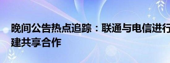 晚间公告热点追踪：联通与电信进行5G网共建共享合作