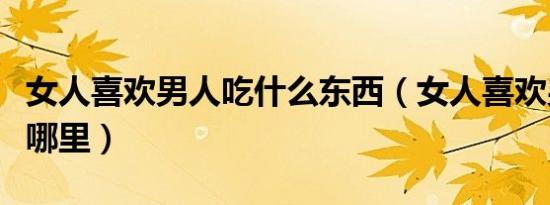 女人喜欢男人吃什么东西（女人喜欢男人吃她哪里）