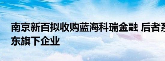 南京新百拟收购蓝海科瑞金融 后者系控股股东旗下企业
