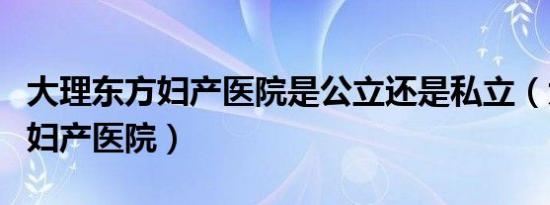 大理东方妇产医院是公立还是私立（大理东方妇产医院）