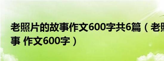 老照片的故事作文600字共6篇（老照片的故事 作文600字）